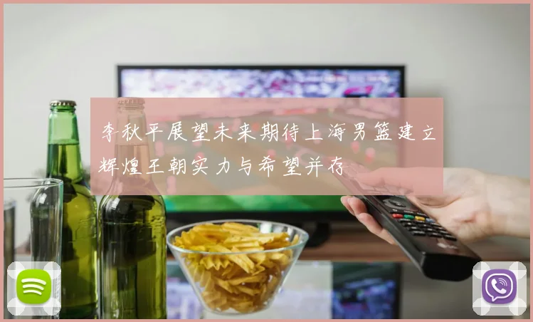李秋平展望未来期待上海男篮建立辉煌王朝实力与希望并存