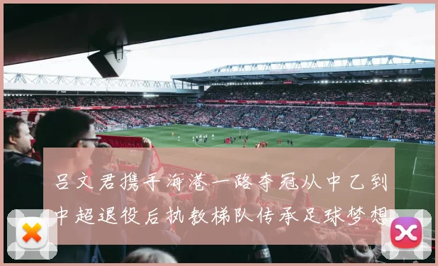 吕文君携手海港一路夺冠从中乙到中超退役后执教梯队传承足球梦想