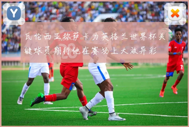 瓦伦西亚称萨卡为英格兰世界杯关键球员期待他在赛场上大放异彩
