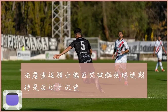 老詹重返骑士能否突破瓶颈球迷期待是否过于沉重