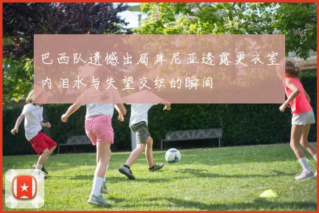 巴西队遗憾出局库尼亚透露更衣室内泪水与失望交织的瞬间