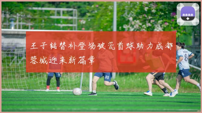 王子铭替补登场破荒首球助力成都蓉城迎来新篇章
