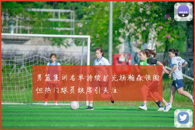 男篮集训名单持续扩充杨瀚森领衔但热门球员缺席引关注