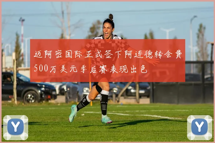 迈阿密国际正式签下阿连德转会费500万美元季后赛表现出色