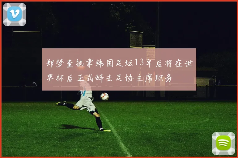 郑梦奎执掌韩国足坛13年后将在世界杯后正式辞去足协主席职务