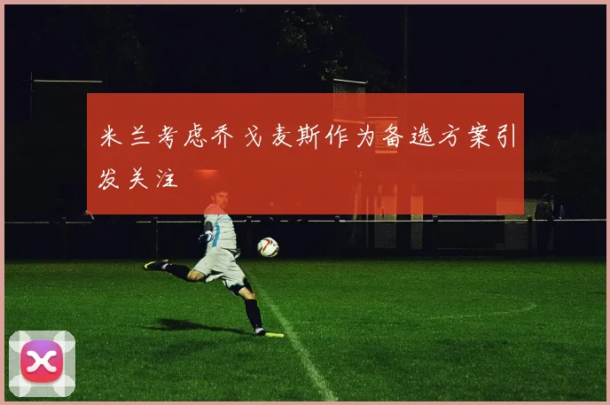 米兰考虑乔戈麦斯作为备选方案引发关注