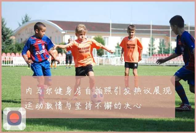 内马尔健身房自拍照引发热议展现运动激情与坚持不懈的决心