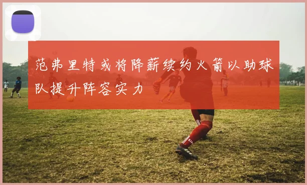 范弗里特或将降薪续约火箭以助球队提升阵容实力