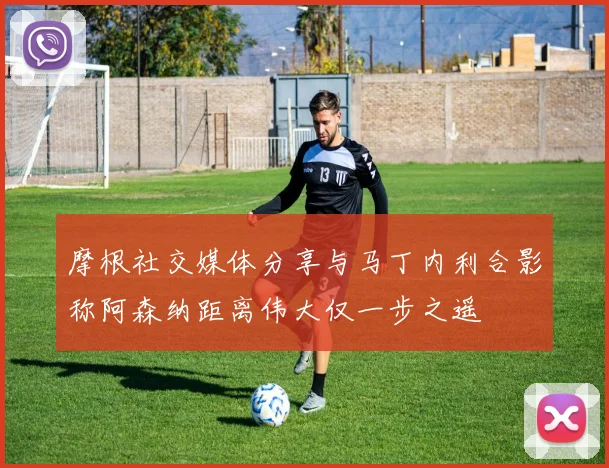 摩根社交媒体分享与马丁内利合影称阿森纳距离伟大仅一步之遥