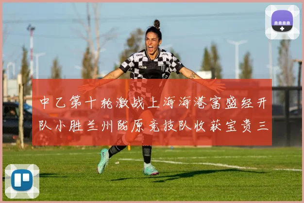 中乙第十轮激战上海海港富盛经开队小胜兰州陇原竞技队收获宝贵三分