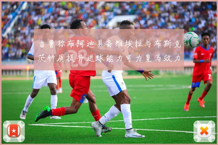 吉鲁称布阿迪具备维埃拉与布斯克茨特质提升进球能力可为皇马效力