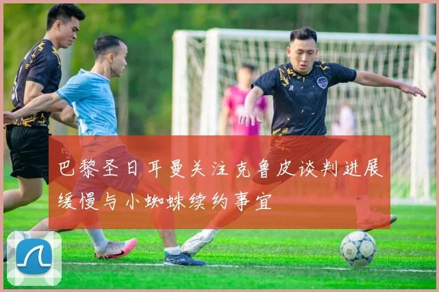 巴黎圣日耳曼关注克鲁皮谈判进展缓慢与小蜘蛛续约事宜