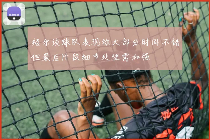 绍尔谈球队表现称大部分时间不错但最后阶段细节处理需加强
