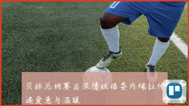 贝林厄姆赛后深情祝福委内瑞拉传递爱意与温暖