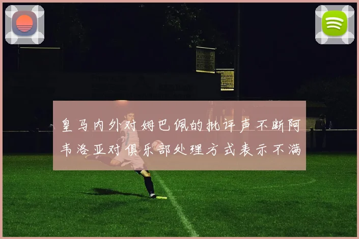 皇马内外对姆巴佩的批评声不断阿韦洛亚对俱乐部处理方式表示不满